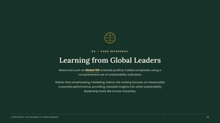 0 4 — C A S E R E F E R E N C E
Learning from Global Leaders
Resources such as Global 100 evaluate publicly traded companies using a
comprehensive set of sustainability indicators.
Rather than emphasizing marketing claims, the ranking focuses on measurable
corporate performance, providing valuable insights into what sustainability
leadership looks like across industries.
CORPORATE SUSTAINABILITY BENCHMARKS 05
 