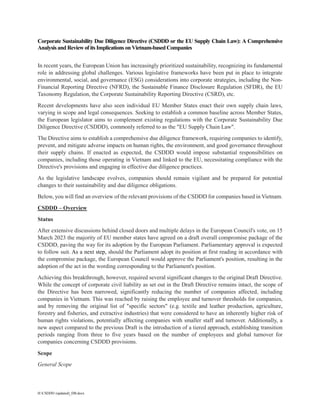 H:CSDDD (updated)_DB.docx
Corporate Sustainability Due Diligence Directive (CSDDD or the EU Supply Chain Law): A Comprehensive
Analysis and Review of its Implications on Vietnam-based Companies
In recent years, the European Union has increasingly prioritized sustainability, recognizing its fundamental
role in addressing global challenges. Various legislative frameworks have been put in place to integrate
environmental, social, and governance (ESG) considerations into corporate strategies, including the Non-
Financial Reporting Directive (NFRD), the Sustainable Finance Disclosure Regulation (SFDR), the EU
Taxonomy Regulation, the Corporate Sustainability Reporting Directive (CSRD), etc.
Recent developments have also seen individual EU Member States enact their own supply chain laws,
varying in scope and legal consequences. Seeking to establish a common baseline across Member States,
the European legislator aims to complement existing regulations with the Corporate Sustainability Due
Diligence Directive (CSDDD), commonly referred to as the "EU Supply Chain Law".
The Directive aims to establish a comprehensive due diligence framework, requiring companies to identify,
prevent, and mitigate adverse impacts on human rights, the environment, and good governance throughout
their supply chains. If enacted as expected, the CSDDD would impose substantial responsibilities on
companies, including those operating in Vietnam and linked to the EU, necessitating compliance with the
Directive's provisions and engaging in effective due diligence practices.
As the legislative landscape evolves, companies should remain vigilant and be prepared for potential
changes to their sustainability and due diligence obligations.
Below, you will find an overview of the relevant provisions of the CSDDD for companies based in Vietnam.
CSDDD – Overview
Status
After extensive discussions behind closed doors and multiple delays in the European Council's vote, on 15
March 2023 the majority of EU member states have agreed on a draft overall compromise package of the
CSDDD, paving the way for its adoption by the European Parliament. Parliamentary approval is expected
to follow suit. As a next step, should the Parliament adopt its position at first reading in accordance with
the compromise package, the European Council would approve the Parliament's position, resulting in the
adoption of the act in the wording corresponding to the Parliament's position.
Achieving this breakthrough, however, required several significant changes to the original Draft Directive.
While the concept of corporate civil liability as set out in the Draft Directive remains intact, the scope of
the Directive has been narrowed, significantly reducing the number of companies affected, including
companies in Vietnam. This was reached by raising the employee and turnover thresholds for companies,
and by removing the original list of "specific sectors" (e.g. textile and leather production, agriculture,
forestry and fisheries, and extractive industries) that were considered to have an inherently higher risk of
human rights violations, potentially affecting companies with smaller staff and turnover. Additionally, a
new aspect compared to the previous Draft is the introduction of a tiered approach, establishing transition
periods ranging from three to five years based on the number of employees and global turnover for
companies concerning CSDDD provisions.
Scope
General Scope
 