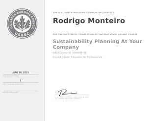 JUNE 26, 2015
DATE OF C OMP LE TION
1
THE U.S. GREEN BUILDING CO UNCIL RECO GNIZ ES
Rodrigo Monteiro
FOR THE SUCCESSFUL COMPLETION OF THE EDUCATION @USGBC COURSE
Sustainability Planning At Your
Company
GBCI Course ID: 0920004126
Course creator: Education for Professionals
GBC I C E H OU RS C OMP LE TE D
AIA LU S C OMP LE TE D
S . R I C H A R D F E D R I ZZI , P R E S I D E N T & C E O
U . S . G R E E N B U I L D I N G C O U N C I L
 