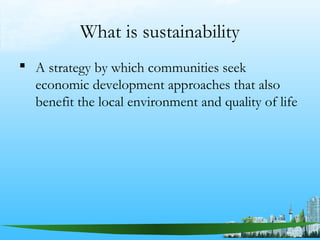 What is sustainability
 A strategy by which communities seek
economic development approaches that also
benefit the local environment and quality of life
 