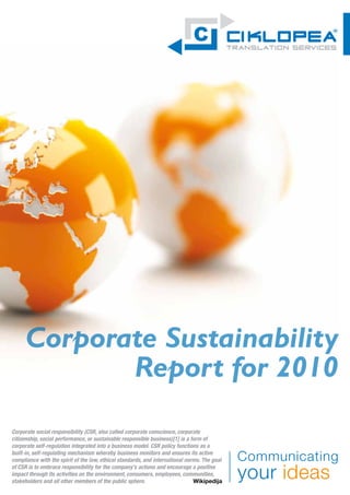 Corporate Sustainability
             Report for 2010
Corporate social responsibility (CSR, also called corporate conscience, corporate
citizenship, social performance, or sustainable responsible business)[1] is a form of
corporate self-regulation integrated into a business model. CSR policy functions as a
built-in, self-regulating mechanism whereby business monitors and ensures its active
compliance with the spirit of the law, ethical standards, and international norms. The goal
of CSR is to embrace responsibility for the company’s actions and encourage a positive
impact through its activities on the environment, consumers, employees, communities,
stakeholders and all other members of the public sphere.                       Wikipedija
 