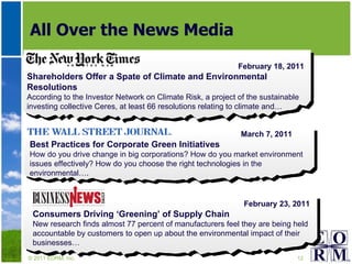 All Over the News Media © 2011 EORM, Inc. March 7, 2011 Best Practices for Corporate Green Initiatives How do you drive change in big corporations? How do you market environment issues effectively? How do you choose the right technologies in the environmental…. February 18, 2011 Shareholders Offer a Spate of Climate and Environmental Resolutions According to the Investor Network on Climate Risk, a project of the sustainable investing collective Ceres, at least 66 resolutions relating to climate and… February 23, 2011 Consumers Driving ‘Greening’ of Supply Chain  New research finds almost 77 percent of manufacturers feel they are being held accountable by customers to open up about the environmental impact of their businesses… 