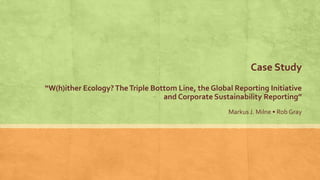 Case Study
“W(h)ither Ecology?TheTriple Bottom Line, the Global Reporting Initiative
and Corporate Sustainability Reporting”
Markus J. Milne • Rob Gray
 
