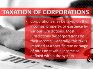 TAXATION OF CORPORATIONS
• Corporations may be taxed on their
incomes, property, or existence by
various jurisdictions. Most
jurisdictions tax corporations on
their income. Generally, this tax is
imposed at a specific rate or range
of rates on taxable income as
defined within the system
 