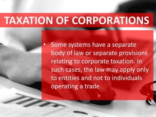 TAXATION OF CORPORATIONS
• Some systems have a separate
body of law or separate provisions
relating to corporate taxation. In
such cases, the law may apply only
to entities and not to individuals
operating a trade.
 