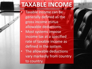 TAXABLE INCOME
• Taxable income can be
generally defined as the
gross income minus
allowable deductions.
• Most systems impose
income tax at a specified
rate of taxable income as
defined in the system.
• The allowable deductions
vary markedly from country
to country.
 