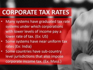 CORPORATE TAX RATES
• Many systems have graduated tax rate
systems under which corporations
with lower levels of income pay a
lower rate of tax. (Ex: US)
• Some systems have near uniform tax
rates (Ex: India)
• Some countries have sub-country
level jurisdictions that also impose
corporate income tax. (Ex: Mass.)
 