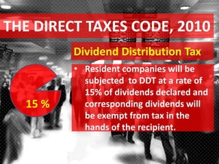 THE DIRECT TAXES CODE, 2010
Dividend Distribution Tax
• Resident companies will be
subjected to DDT at a rate of
15% of dividends declared and
corresponding dividends will
be exempt from tax in the
hands of the recipient.
15 %
 