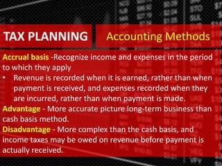 TAX PLANNING
Accrual basis -Recognize income and expenses in the period
to which they apply
• Revenue is recorded when it is earned, rather than when
payment is received, and expenses recorded when they
are incurred, rather than when payment is made.
Advantage - More accurate picture long-term business than
cash basis method.
Disadvantage - More complex than the cash basis, and
income taxes may be owed on revenue before payment is
actually received.
Accounting Methods
 