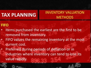 TAX PLANNING
FIFO
• Items purchased the earliest are the first to be
removed from inventory.
• FIFO values the remaining inventory at the most
current cost.
• Preferred during periods of deflation or in
industries where inventory can tend to lose its
value rapidly.
INVENTORY VALUATION
METHODS
 