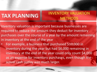 TAX PLANNING
Inventory valuation is important because businesses are
required to reduce the amount they deduct for inventory
purchases over the course of a year by the amount remaining
in inventory at the end of the year
• For example, a business that purchased $10,000 in
inventory during the year but had $6,000 remaining in
inventory at the end of the year could only count $4,000
as an expense for inventory purchases, even though the
actual cash outlay was much larger.
INVENTORY VALUATION
METHODS
 