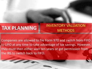 TAX PLANNING
Companies are allowed to file Form 970 and switch from FIFO
to LIFO at any time to take advantage of tax savings. However,
they must then either wait ten years or get permission from
the IRS to switch back to FIFO.
INVENTORY VALUATION
METHODS
 