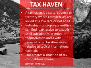 TAX HAVEN
• A tax haven is a state, country or
territory where certain taxes are
levied at a low rate or not at all.
• Individuals or corporate entities
can find it attractive to establish
shell subsidiaries or move
themselves to areas with
reduced or nil taxation levels
relative to typical international
taxation.
• This creates a situation of tax
competition among
governments.
 