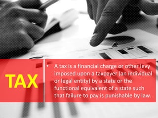 TAX
• A tax is a financial charge or other levy
imposed upon a taxpayer (an individual
or legal entity) by a state or the
functional equivalent of a state such
that failure to pay is punishable by law.
 