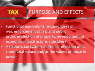 TAX
• Functional equivalents (expenditures on
war, enforcement of law and public
order, protection of property, development of
economic infrastructure, subsidies)
• A nation's tax system is often a reflection of its
communal values and/or the values of those in
power.
PURPOSE AND EFFECTS
 