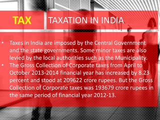 TAX
• Taxes in India are imposed by the Central Government
and the state governments. Some minor taxes are also
levied by the local authorities such as the Municipality.
• The Gross Collection of Corporate taxes from April to
October 2013-2014 financial year has increased by 8.23
percent and stood at 209622 crore rupees. But the Gross
Collection of Corporate taxes was 193679 crore rupees in
the same period of financial year 2012-13.
TAXATION IN INDIA
 