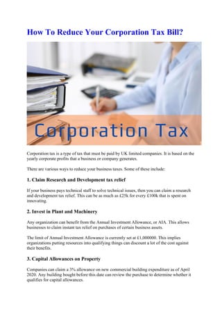 How To Reduce Your Corporation Tax Bill?
Corporation tax is a type of tax that must be paid by UK limited companies. It is based on the
yearly corporate profits that a business or company generates.
There are various ways to reduce your business taxes. Some of these include:
1. Claim Research and Development tax relief
If your business pays technical staff to solve technical issues, then you can claim a research
and development tax relief. This can be as much as £25k for every £100k that is spent on
innovating.
2. Invest in Plant and Machinery
Any organization can benefit from the Annual Investment Allowance, or AIA. This allows
businesses to claim instant tax relief on purchases of certain business assets.
The limit of Annual Investment Allowance is currently set at £1,000000. This implies
organizations putting resources into qualifying things can discount a lot of the cost against
their benefits.
3. Capital Allowances on Property
Companies can claim a 3% allowance on new commercial building expenditure as of April
2020. Any building bought before this date can review the purchase to determine whether it
qualifies for capital allowances.
 