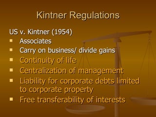 Kintner Regulations US v. Kintner (1954)  Associates Carry on business/ divide gains Continuity of life Centralization of management Liability for corporate debts limited to corporate property Free transferability of interests 