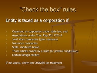 Entity is taxed as a corporation if Organized as corporation under state law, and Associations, under Tres. Reg 301.7701-3 Joint stock companies (joint ventures) Insurance companies State  chartered banks Those wholly owned by a state (or political subdivision) Certain foreign entities If not above, entity can CHOOSE tax treatment “Check the box” rules  