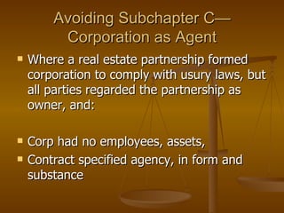 Avoiding Subchapter C—Corporation as Agent Where a real estate partnership formed corporation to comply with usury laws, but all parties regarded the partnership as owner, and: Corp had no employees, assets,  Contract specified agency, in form and substance 