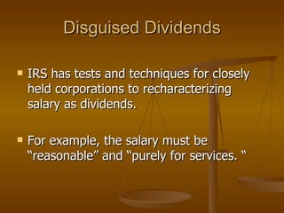 Disguised Dividends IRS has tests and techniques for closely held corporations to recharacterizing  salary as dividends.  For example, the salary must be “reasonable” and “purely for services. “  