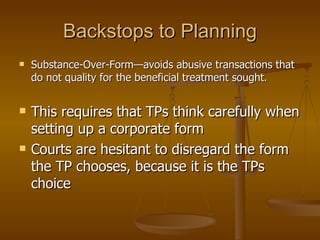 Backstops to Planning Substance-Over-Form—avoids abusive transactions that do not quality for the beneficial treatment sought. This requires that TPs think carefully when setting up a corporate form Courts are hesitant to disregard the form the TP chooses, because it is the TPs choice 