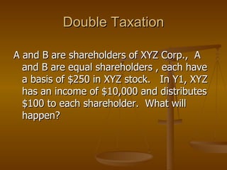 Double Taxation A and B are shareholders of XYZ Corp.,  A and B are equal shareholders , each have a basis of $250 in XYZ stock.  In Y1, XYZ has an income of $10,000 and distributes $100 to each shareholder.  What will happen? 