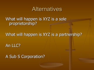 Alternatives What will happen is XYZ is a sole proprietorship? What will happen is XYZ is a partnership? An LLC? A Sub S Corporation? 