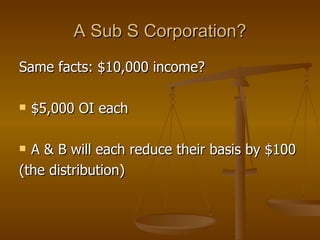 A Sub S Corporation? Same facts: $10,000 income? $5,000 OI each A & B will each reduce their basis by $100 (the distribution) 