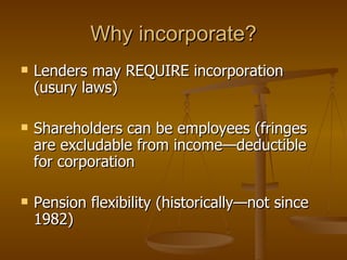 Lenders may REQUIRE incorporation (usury laws) Shareholders can be employees (fringes are excludable from income—deductible for corporation Pension flexibility (historically—not since 1982) Why incorporate? 