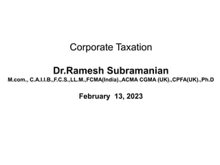 Corporate Taxation
Dr.Ramesh Subramanian
M.com., C.A.I.I.B.,F.C.S.,LL.M.,FCMA(India).,ACMA CGMA (UK).,CPFA(UK).,Ph.D
February 13, 2023
 