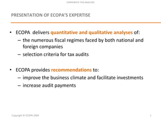 CORPORATE TAX ANALYSIS PRESENTATION OF ECOPA’S EXPERTISE ECOPA  deliversquantitative and qualitative analyses of: the numerous fiscal regimesfaced by both national and foreigncompanies selectioncriteria for tax audits ECOPA providesrecommendationsto: improve the business climate and facilitateinvestments increase audit payments Copyright © ECOPA 2009 1 
