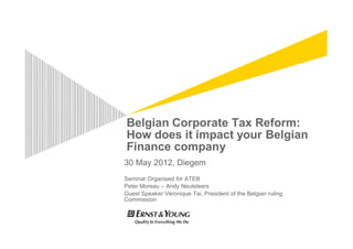 Belgian Corporate Tax Reform:
How does it impact your Belgian
Finance company
30 May 2012, Diegem
Seminar Organised for ATEB
Peter Moreau – Andy Neuteleers
Guest Speaker Veronique Tai, President of the Belgian ruling
Commission
 