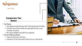 Corporate Tax
Rates
• Tax Rates:
⚬ Standard corporate tax rate: 0% (varies by Emirate)
⚬ Certain free zones offer tax exemptions for a set
number of years.
⚬ No Value Added Tax (VAT) on exports.
• Factors Affecting Rates:
⚬ Type of business activity.
⚬ Location of the business (free zone or mainland).
 