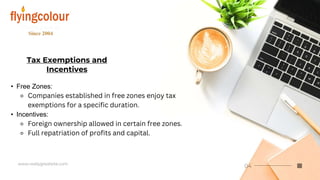 Tax Exemptions and
Incentives
• Free Zones:
⚬ Companies established in free zones enjoy tax
exemptions for a specific duration.
• Incentives:
⚬ Foreign ownership allowed in certain free zones.
⚬ Full repatriation of profits and capital.
 