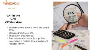 VAT in the
UAE
VAT Overview:
• Implemented in UAE from January 1,
2018.
• Standard VAT rate: 5%.
• Impact on Businesses:
• Businesses with taxable supplies
exceeding a certain threshold must
register for VAT.
 
