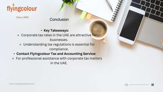 Conclusion
• Key Takeaways:
⚬ Corporate tax rates in the UAE are attractive for
businesses.
⚬ Understanding tax regulations is essential for
compliance.
• Contact Flyingcolour Tax and Accounting Service:
⚬ For professional assistance with corporate tax matters
in the UAE.
 