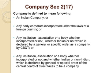Company Sec 2(17)
Company is defined to mean following:
 An Indian Company; or


   Any body corporate incorporated under the laws of a
    foreign country; or

   Any institution , association or a body whether
    incorporated or not , whether Indian or not which is
    declared by a general or specific order as a company
    by CBDT; or

   Any institution, association or a body whether
    incorporated or not and whether Indian or non-Indian,
    which is declared by general or special order of the
    central board of direct taxes to be a company.
 