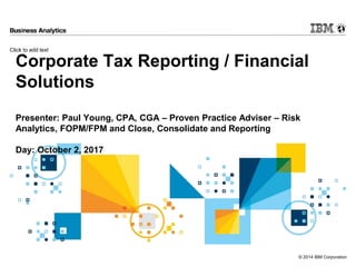 Click to add text
© 2014 IBM Corporation
Corporate Tax Reporting / Financial
Solutions
Presenter: Paul Young, CPA, CGA – Proven Practice Adviser – Risk
Analytics, FOPM/FPM and Close, Consolidate and Reporting
Day: October 2, 2017
 