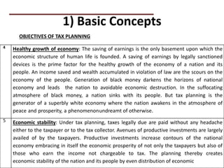 1) Basic Concepts
OBJECTIVES OF TAX PLANNING
4 Healthy growth of economy: The saving of earnings is the only basement upon which the
economic structure of human life is founded. A saving of earnings by legally sanctioned
devices is the prime factor for the healthy growth of the economy of a nation and its
people. An income saved and wealth accumulated in violation of law are the scours on the
economy of the people. Generation of black money darkens the horizons of national
economy and leads the nation to avoidable economic destruction. In the suffocating
atmosphere of black money, a nation sinks with its people. But tax planning is the
generator of a superbly white economy where the nation awakens in the atmosphere of
peace and prosperity, a phenomenonundreamt of otherwise.
5 Economic stability: Under tax planning, taxes legally due are paid without any headache
either to the taxpayer or to the tax collector. Avenues of productive investments are largely
availed of by the taxpayers. Productive investments increase contours of the national
economy embracing in itself the economic prosperity of not only the taxpayers but also of
those who earn the income not chargeable to tax. The planning thereby creates
economic stability of the nation and its people by even distribution of economic
 