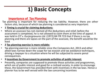 1) Basic Concepts
Tax planning is important for reducing the tax liability. However, there are other
factors also, because of which tax planning is considered as very important:
• 1 Timing is crucial for claiming deductions:
• Where an assessee has not claimed all the deductions and relief, before the
assessment is completed, he is not allowed to claim them at the time of appeal. It
was held in CIT v. Gurjargravures Ltd. (1972) 84 ITR 723 that if there is no tax
planning and there are lapses on the part of the assessee, the benefit would be the
least
• 2 Tax planning exercise is more reliable:
• Tax planning exercise is more reliable since the Companies Act, 2013 and other
allied laws narrow down the scope for tax evasion and tax avoidance techniques,
driving a taxpayer to a situation where he will be subjected to severe penal
consequences.
• 3 Incentives by Government to promote activities of public interest:
• Presently, companies are supposed to promote those activities and programmes,
which are of public interest and good for a civilized society. In order to encourage
these, the Government has provided them with incentives in the tax laws. Hence a
planner has to be well versed with the law concerning incentives
Importance of Tax Planning
 