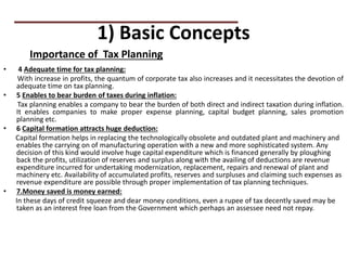 1) Basic Concepts
• 4 Adequate time for tax planning:
With increase in profits, the quantum of corporate tax also increases and it necessitates the devotion of
adequate time on tax planning.
• 5 Enables to bear burden of taxes during inflation:
Tax planning enables a company to bear the burden of both direct and indirect taxation during inflation.
It enables companies to make proper expense planning, capital budget planning, sales promotion
planning etc.
• 6 Capital formation attracts huge deduction:
Capital formation helps in replacing the technologically obsolete and outdated plant and machinery and
enables the carrying on of manufacturing operation with a new and more sophisticated system. Any
decision of this kind would involve huge capital expenditure which is financed generally by ploughing
back the profits, utilization of reserves and surplus along with the availing of deductions are revenue
expenditure incurred for undertaking modernization, replacement, repairs and renewal of plant and
machinery etc. Availability of accumulated profits, reserves and surpluses and claiming such expenses as
revenue expenditure are possible through proper implementation of tax planning techniques.
• 7.Money saved is money earned:
In these days of credit squeeze and dear money conditions, even a rupee of tax decently saved may be
taken as an interest free loan from the Government which perhaps an assessee need not repay.
Importance of Tax Planning
 