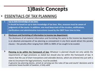 1)Basic Concepts
• ESSENTIALS OF TAX PLANNING
PRACTICAL QUESTIONS
1 Up to date knowledge of tax laws:
It should be based on up to date knowledge of tax laws. Also, assessee must be aware of
judgments of the courts. In addition, one must keep track of the circulars, notifications,
clarifications and administrative instructions issued by the CBDT from time to time
2 Disclosure and furnishing of information to Income-tax department:
The disclosure of all material information and furnishing the same to the income tax department
is an absolute prerequisite of tax planning as concealment in any form would attract the penalty
clauses – the penalty often ranging from 100% to 300% of tax sought to be evaded.
3 Planning to be within the framework of law: Whatever is planned should not only satisfy the
requirements of legal provisions as stated but should also be within the framework of law. It
means that the use of sham transactions and colorable devices, which are entered into just with a
view to circumvent the legal provisions, must be avoided.
A genuine tax planning device, aimed at carrying out the rules of law and courts’ decisions and to
overcome heave burden of taxation, is fully valid
 