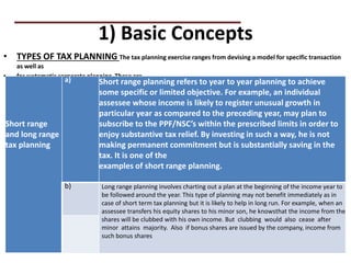 1) Basic Concepts
• TYPES OF TAX PLANNING The tax planning exercise ranges from devising a model for specific transaction
as well as
• for systematic corporate planning. These are
PRACTICAL QUESTIONS
Short range
and long range
tax planning
a) Short range planning refers to year to year planning to achieve
some specific or limited objective. For example, an individual
assessee whose income is likely to register unusual growth in
particular year as compared to the preceding year, may plan to
subscribe to the PPF/NSC’s within the prescribed limits in order to
enjoy substantive tax relief. By investing in such a way, he is not
making permanent commitment but is substantially saving in the
tax. It is one of the
examples of short range planning.
b) Long range planning involves charting out a plan at the beginning of the income year to
be followed around the year. This type of planning may not benefit immediately as in
case of short term tax planning but it is likely to help in long run. For example, when an
assessee transfers his equity shares to his minor son, he knowsthat the income from the
shares will be clubbed with his own income. But clubbing would also cease after
minor attains majority. Also if bonus shares are issued by the company, income from
such bonus shares
 