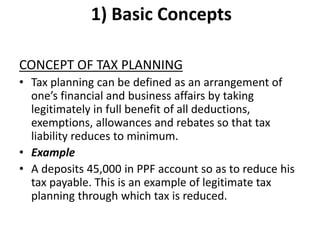 1) Basic Concepts
CONCEPT OF TAX PLANNING
• Tax planning can be defined as an arrangement of
one’s financial and business affairs by taking
legitimately in full benefit of all deductions,
exemptions, allowances and rebates so that tax
liability reduces to minimum.
• Example
• A deposits 45,000 in PPF account so as to reduce his
tax payable. This is an example of legitimate tax
planning through which tax is reduced.
 
