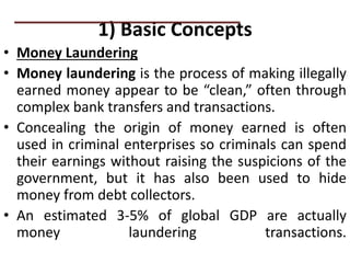 1) Basic Concepts
• Money Laundering
• Money laundering is the process of making illegally
earned money appear to be “clean,” often through
complex bank transfers and transactions.
• Concealing the origin of money earned is often
used in criminal enterprises so criminals can spend
their earnings without raising the suspicions of the
government, but it has also been used to hide
money from debt collectors.
• An estimated 3-5% of global GDP are actually
money laundering transactions.
PRACTICAL QUESTIONS
 