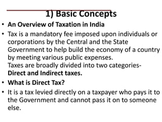 1) Basic Concepts
• An Overview of Taxation in India
• Tax is a mandatory fee imposed upon individuals or
corporations by the Central and the State
Government to help build the economy of a country
by meeting various public expenses.
Taxes are broadly divided into two categories-
Direct and Indirect taxes.
• What is Direct Tax?
• It is a tax levied directly on a taxpayer who pays it to
the Government and cannot pass it on to someone
else.
PRACTICAL QUESTIONS
 