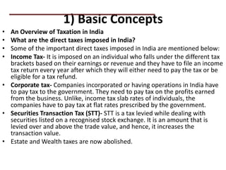 1) Basic Concepts
• An Overview of Taxation in India
• What are the direct taxes imposed in India?
• Some of the important direct taxes imposed in India are mentioned below:
• Income Tax- It is imposed on an individual who falls under the different tax
brackets based on their earnings or revenue and they have to file an income
tax return every year after which they will either need to pay the tax or be
eligible for a tax refund.
• Corporate tax- Companies incorporated or having operations in India have
to pay tax to the government. They need to pay tax on the profits earned
from the business. Unlike, income tax slab rates of individuals, the
companies have to pay tax at flat rates prescribed by the government.
• Securities Transaction Tax (STT)- STT is a tax levied while dealing with
securities listed on a recognised stock exchange. It is an amount that is
levied over and above the trade value, and hence, it increases the
transaction value.
• Estate and Wealth taxes are now abolished.
PRACTICAL QUESTIONS
 