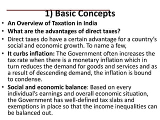 1) Basic Concepts
• An Overview of Taxation in India
• What are the advantages of direct taxes?
• Direct taxes do have a certain advantage for a country’s
social and economic growth. To name a few,
• It curbs inflation: The Government often increases the
tax rate when there is a monetary inflation which in
turn reduces the demand for goods and services and as
a result of descending demand, the inflation is bound
to condense.
• Social and economic balance: Based on every
individual’s earnings and overall economic situation,
the Government has well-defined tax slabs and
exemptions in place so that the income inequalities can
be balanced out.
PRACTICAL QUESTIONS
 