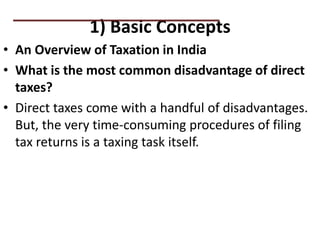 1) Basic Concepts
• An Overview of Taxation in India
• What is the most common disadvantage of direct
taxes?
• Direct taxes come with a handful of disadvantages.
But, the very time-consuming procedures of filing
tax returns is a taxing task itself.
PRACTICAL QUESTIONS
 